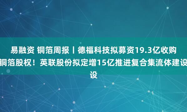 易融资 铜箔周报丨德福科技拟募资19.3亿收购铜箔股权！英联股份拟定增15亿推进复合集流体建设