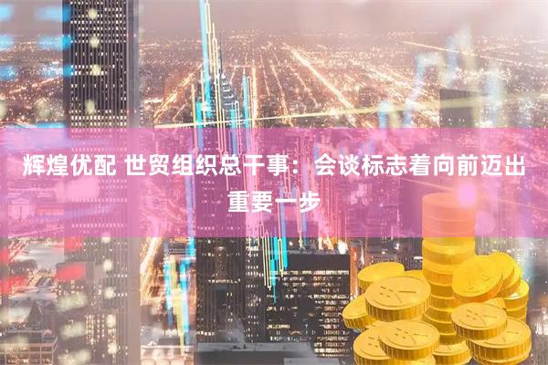 辉煌优配 世贸组织总干事：会谈标志着向前迈出重要一步