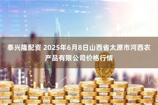泰兴隆配资 2025年6月8日山西省太原市河西农产品有限公司价格行情
