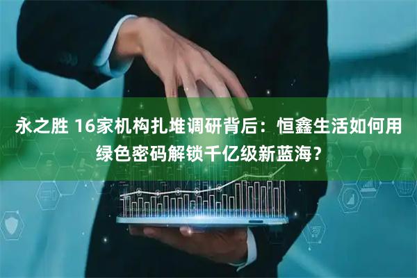永之胜 16家机构扎堆调研背后：恒鑫生活如何用绿色密码解锁千亿级新蓝海？