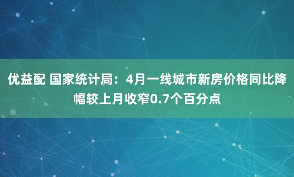 优益配 国家统计局：4月一线城市新房价格同比降幅较上月收窄0.7个百分点