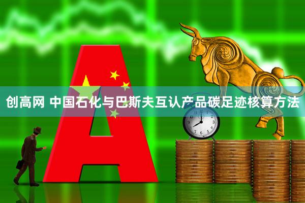 创高网 中国石化与巴斯夫互认产品碳足迹核算方法