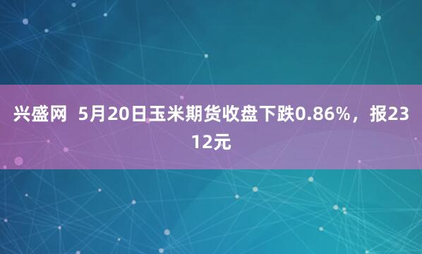 兴盛网  5月20日玉米期货收盘下跌0.86%，报2312元