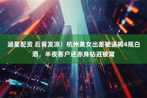 涵星配资 后背发凉！杭州美女出差被逼喝4瓶白酒，半夜客户还赤身钻进被窝