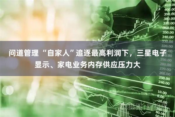 问道管理 “自家人”追逐最高利润下，三星电子显示、家电业务内存供应压力大