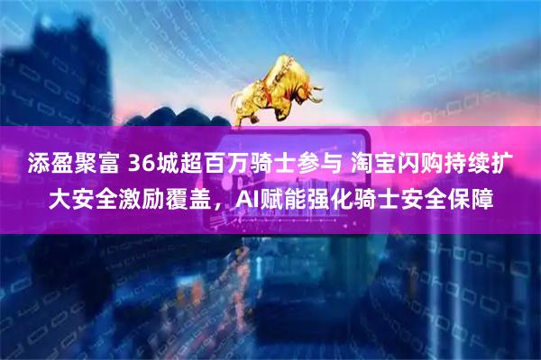 添盈聚富 36城超百万骑士参与 淘宝闪购持续扩大安全激励覆盖，AI赋能强化骑士安全保障