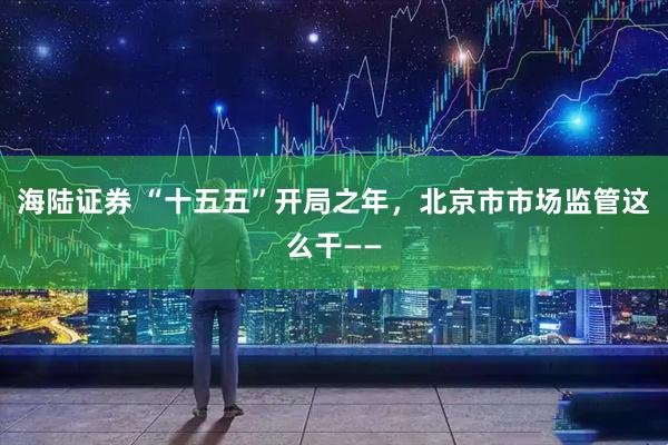 海陆证券 “十五五”开局之年，北京市市场监管这么干——
