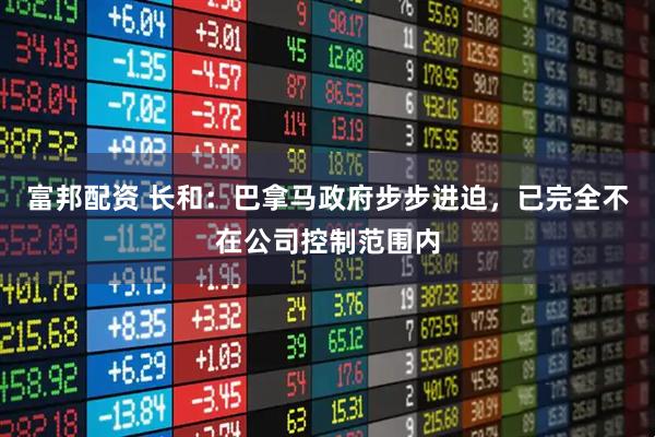富邦配资 长和：巴拿马政府步步进迫，已完全不在公司控制范围内