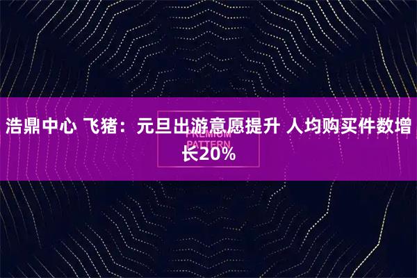 浩鼎中心 飞猪：元旦出游意愿提升 人均购买件数增长20%