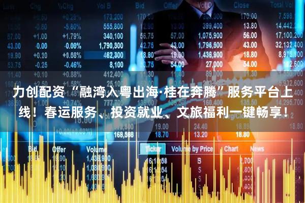 力创配资 “融湾入粤出海·桂在奔腾”服务平台上线！春运服务、投资就业、文旅福利一键畅享！