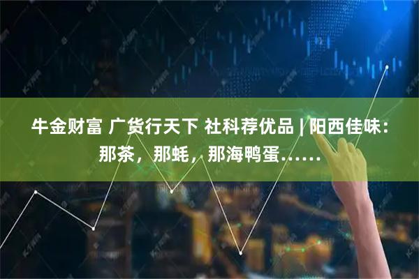 牛金财富 广货行天下 社科荐优品 | 阳西佳味：那茶，那蚝，那海鸭蛋……