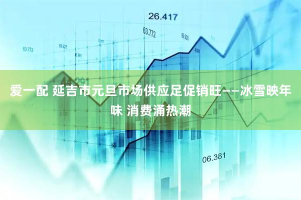 爱一配 延吉市元旦市场供应足促销旺——冰雪映年味 消费涌热潮