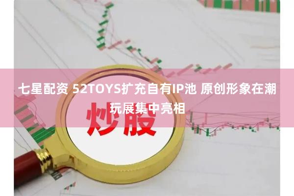 七星配资 52TOYS扩充自有IP池 原创形象在潮玩展集中亮相