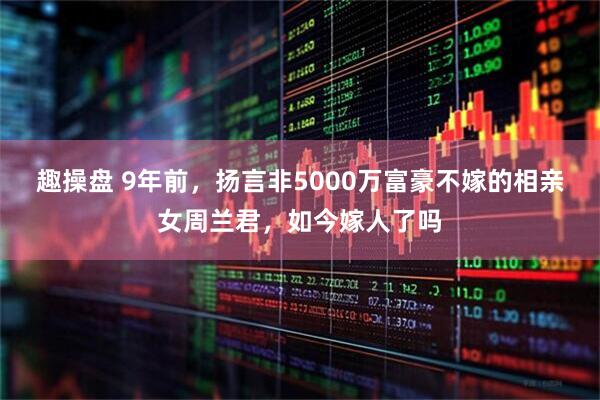 趣操盘 9年前，扬言非5000万富豪不嫁的相亲女周兰君，如今嫁人了吗