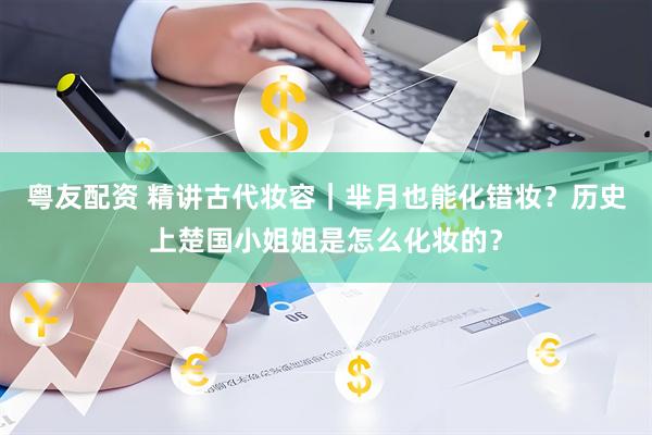 粤友配资 精讲古代妆容｜芈月也能化错妆？历史上楚国小姐姐是怎么化妆的？