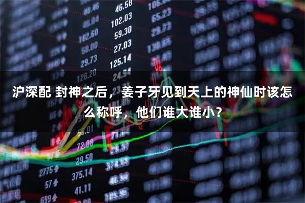 沪深配 封神之后，姜子牙见到天上的神仙时该怎么称呼，他们谁大谁小？