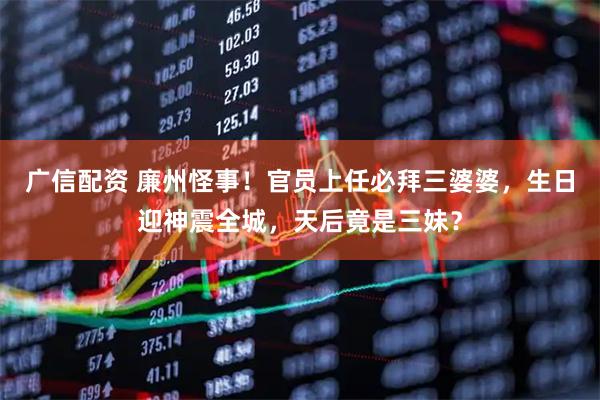 广信配资 廉州怪事！官员上任必拜三婆婆，生日迎神震全城，天后竟是三妹？