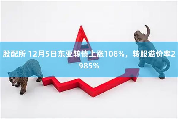 股配所 12月5日东亚转债上涨108%，转股溢价率2985%