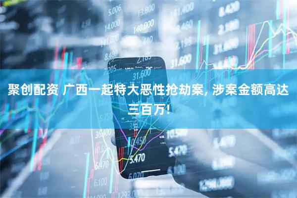 聚创配资 广西一起特大恶性抢劫案, 涉案金额高达三百万!