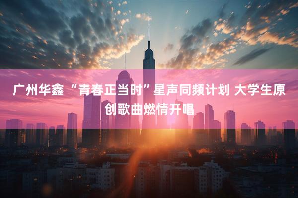 广州华鑫 “青春正当时”星声同频计划 大学生原创歌曲燃情开唱
