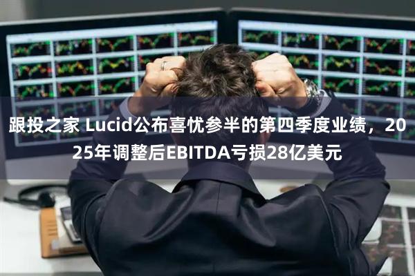 跟投之家 Lucid公布喜忧参半的第四季度业绩，2025年调整后EBITDA亏损28亿美元