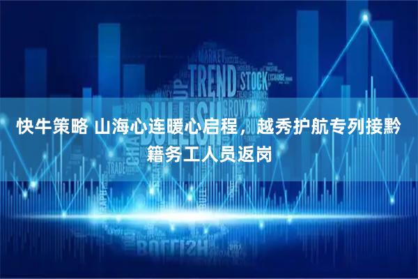 快牛策略 山海心连暖心启程，越秀护航专列接黔籍务工人员返岗