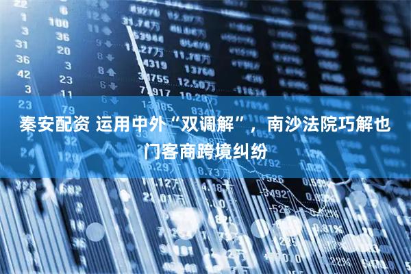 秦安配资 运用中外“双调解”，南沙法院巧解也门客商跨境纠纷