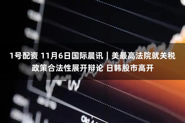 1号配资 11月6日国际晨讯｜美最高法院就关税政策合法性展开辩论 日韩股市高开