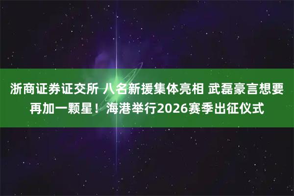 浙商证券证交所 八名新援集体亮相 武磊豪言想要再加一颗星！海港举行2026赛季出征仪式