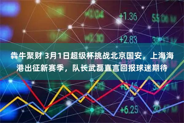 犇牛聚财 3月1日超级杯挑战北京国安，上海海港出征新赛季，队长武磊直言回报球迷期待
