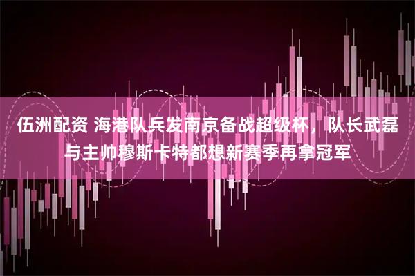 伍洲配资 海港队兵发南京备战超级杯，队长武磊与主帅穆斯卡特都想新赛季再拿冠军