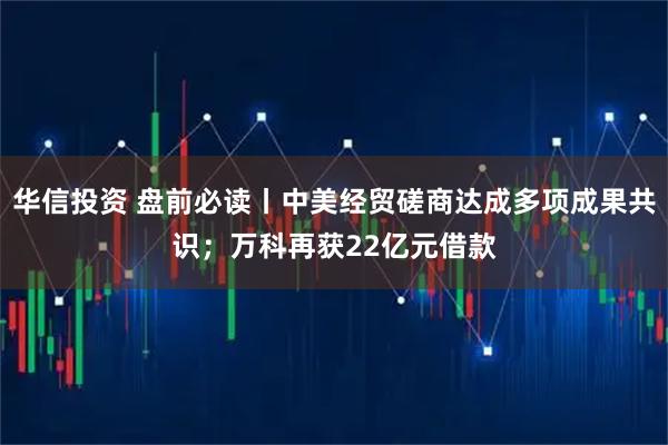 华信投资 盘前必读丨中美经贸磋商达成多项成果共识；万科再获22亿元借款