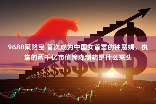 9688策略宝 首次成为中国女首富的钟慧娟，执掌的两千亿市值翰森制药是什么来头