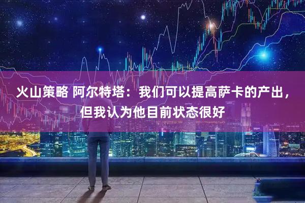 火山策略 阿尔特塔：我们可以提高萨卡的产出，但我认为他目前状态很好