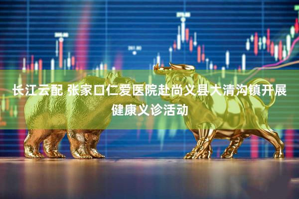 长江云配 张家口仁爱医院赴尚义县大清沟镇开展健康义诊活动