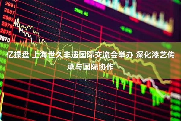亿操盘 上海世久非遗国际交流会举办 深化漆艺传承与国际协作
