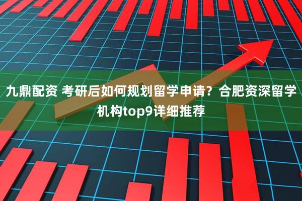 九鼎配资 考研后如何规划留学申请？合肥资深留学机构top9详细推荐