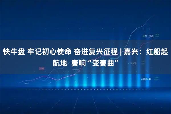 快牛盘 牢记初心使命 奋进复兴征程 | 嘉兴：红船起航地  奏响“变奏曲”
