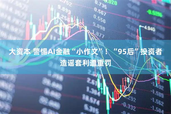 大资本 警惕AI金融“小作文”！“95后”投资者造谣套利遭重罚