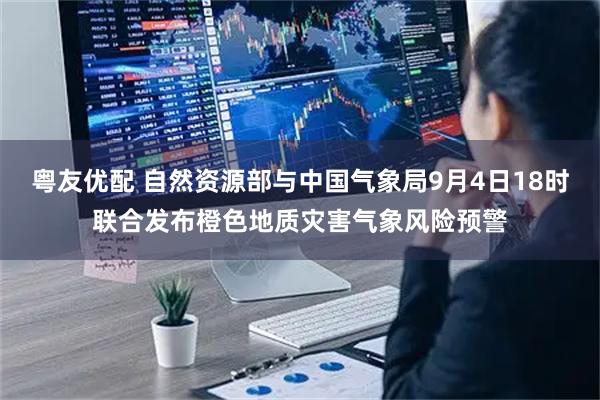 粤友优配 自然资源部与中国气象局9月4日18时联合发布橙色地质灾害气象风险预警